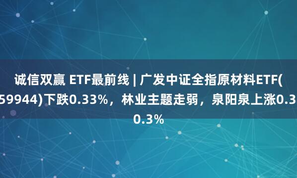 诚信双赢 ETF最前线 | 广发中证全指原材料ETF(159944)下跌0.33%，林业主题走弱，泉阳泉上涨0.3%