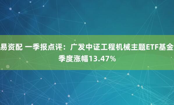易资配 一季报点评：广发中证工程机械主题ETF基金季度涨幅13.47%