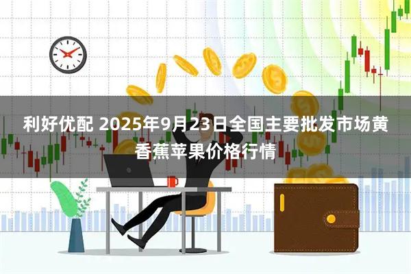 利好优配 2025年9月23日全国主要批发市场黄香蕉苹果价格行情