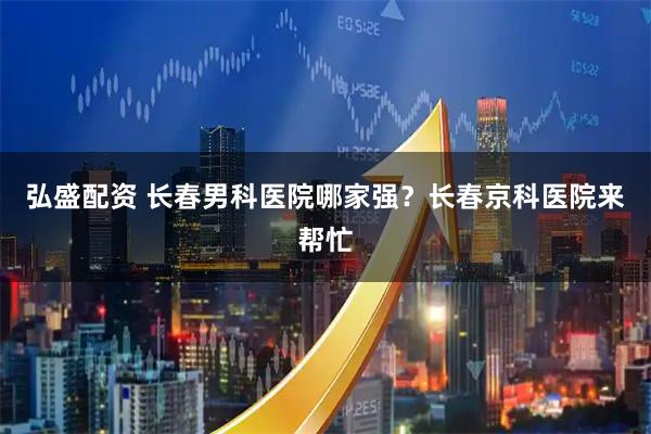 弘盛配资 长春男科医院哪家强？长春京科医院来帮忙