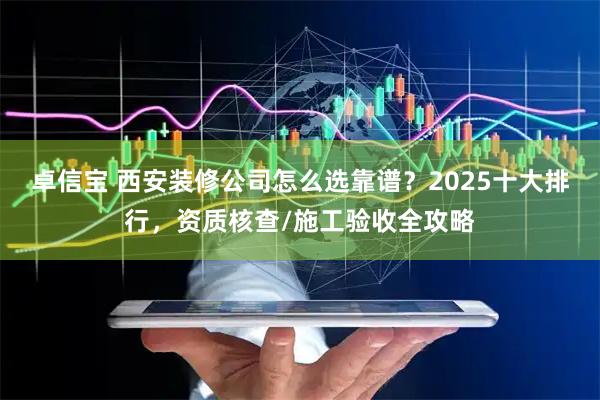 卓信宝 西安装修公司怎么选靠谱？2025十大排行，资质核查/施工验收全攻略
