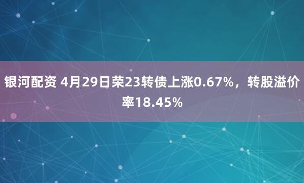 银河配资 4月29日荣23转债上涨0.67%，转股溢价率18.45%