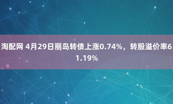 淘配网 4月29日丽岛转债上涨0.74%，转股溢价率61.19%