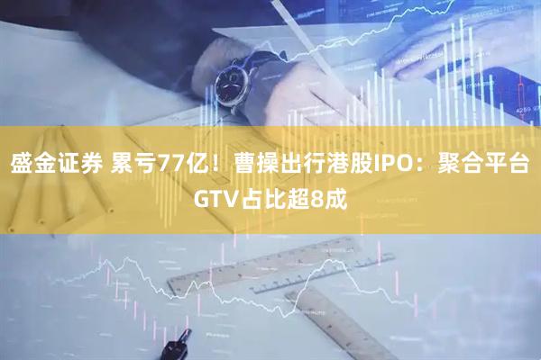 盛金证券 累亏77亿！曹操出行港股IPO：聚合平台GTV占比超8成