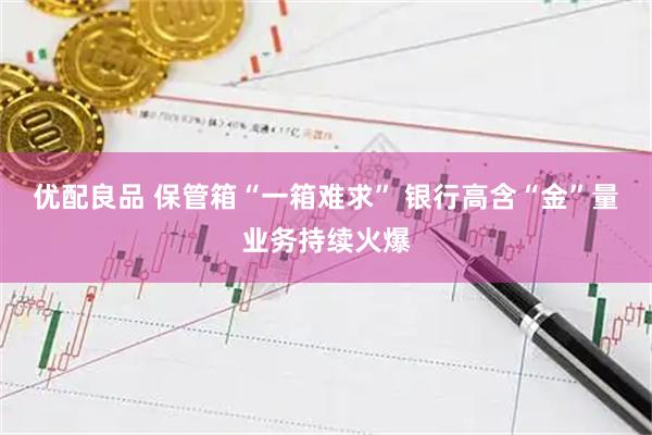 优配良品 保管箱“一箱难求” 银行高含“金”量业务持续火爆