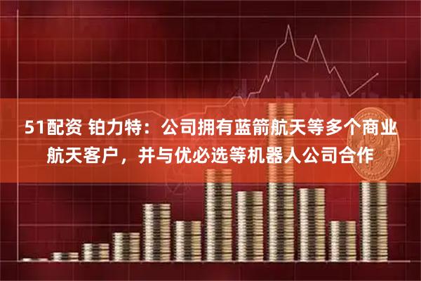 51配资 铂力特：公司拥有蓝箭航天等多个商业航天客户，并与优必选等机器人公司合作