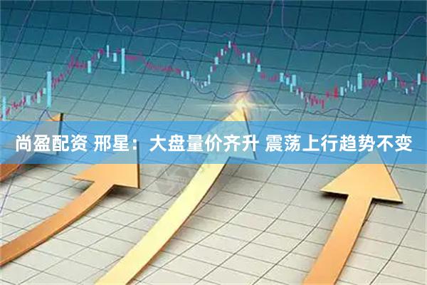 尚盈配资 邢星：大盘量价齐升 震荡上行趋势不变
