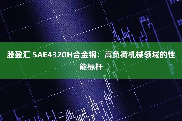 股盈汇 SAE4320H合金钢：高负荷机械领域的性能标杆
