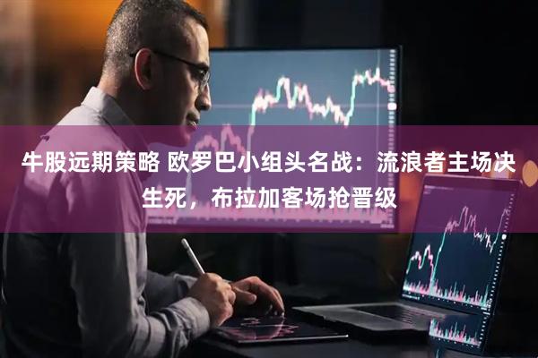 牛股远期策略 欧罗巴小组头名战：流浪者主场决生死，布拉加客场抢晋级