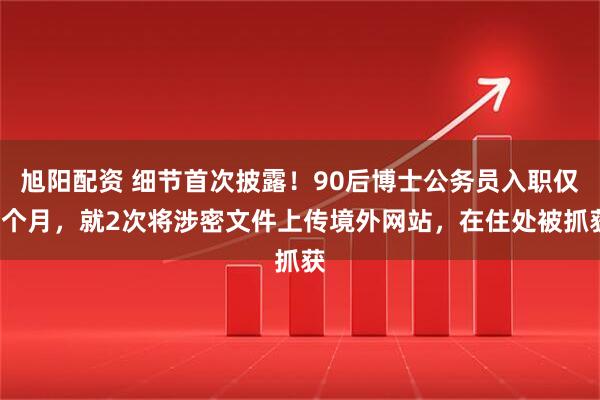旭阳配资 细节首次披露！90后博士公务员入职仅1个月，就2次将涉密文件上传境外网站，在住处被抓获
