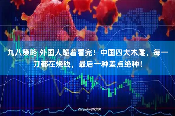 九八策略 外国人跪着看完！中国四大木雕，每一刀都在烧钱，最后一种差点绝种！