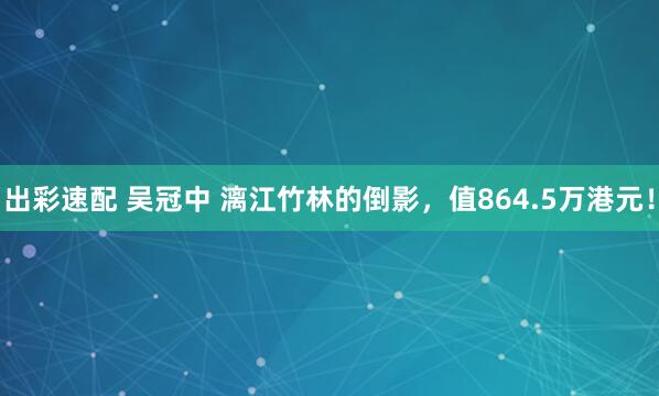 出彩速配 吴冠中 漓江竹林的倒影，值864.5万港元！